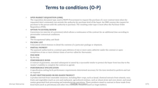 Terms to conditions (O-P)
• OPEN MARKET REQUISITION (OMR)
The requisition document type used in MAPS Procurement to request the purchase of a non-contract item when the
requested item's estimated cost exceeds the authority for purchase level of the buyer. An OMR conveys the request for
purchase to the person with the authority to purchase. The resulting order type is most often the Purchase Order
Requisition (POR).
• OPTION TO EXTEND/RENEW
A provision (or exercise of a provision) which allows a continuance of the contract for an additional time according to
permissible contractual conditions.
• OSHA
The Occupational Safety and Healt
• PACKING LIST
A document which itemizes in detail the contents of a particular package or shipment.
• PARTIAL PAYMENT
The payment authorized in a contract upon delivery of one or more units called for under the contract or upon
completion of one or more distinct items of service called for thereunder.
• PER DIEM
By the day.
• PERFORMANCE BOND
A contract of guarantee, executed subsequent to award by a successful vendor to protect the buyer from loss due to the
vendor's inability to complete the contract as agreed.
• PERFORMANCE SPECIFICATION
A specification setting forth performance requirements determined necessary for the item involved to perform and last
as required.
• PLANT-MATTER BASED OR BIO-BASED PRODUCT
A product derived from renewable resources, including fiber crops, such as kenaf; chemical extracts from oilseeds, nuts,
fruits and vegetables (such as corn and soybeans); agricultural residues, such as wheat straw and corn stover; and wood
wastes generated from processing and manufacturing operations. These products stand in contrast to those made from
fossil fuels (such as petroleum) and other less renewable resources (such as virgin timber).Ahmad Maharma PMBOK 5th Edition 670
 