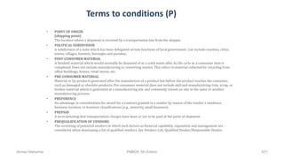 Terms to conditions (P)
• POINT OF ORIGIN
(shipping point)
The location where a shipment is received by a transportation line from the shipper.
• POLITICAL SUBDIVISION
A subdivision of a state which has been delegated certain functions of local government. Can include counties, cities,
towns, villages, hamlets, boroughs and parishes.
• POST-CONSUMER MATERIAL
A finished material which would normally be disposed of as a solid waste after its life cycle as a consumer item is
completed. Does not include manufacturing or converting wastes. This refers to material collected for recycling from
office buildings, homes, retail stores, etc.
• PRE-CONSUMER MATERIAL
Material or by-products generated after the manufacture of a product but before the product reaches the consumer,
such as damaged or obsolete products. Pre-consumer material does not include mill and manufacturing trim, scrap, or
broken material which is generated at a manufacturing site and commonly reused on-site in the same or another
manufacturing process.
• PREFERENCE
An advantage in consideration for award for a contract granted to a vendor by reason of the vendor's residence,
business location, or business classifications (e.g., minority, small business).
• PREPAID
A term denoting that transportation charges have been or are to be paid at the point of shipment.
• PREQUALIFICATION OF VENDORS
The screening of potential vendors in which such factors as financial capability, reputation and management are
considered when developing a list of qualified vendors. See Vendors List, Qualified Vendor/Responsible Vendor.
Ahmad Maharma PMBOK 5th Edition 671
 