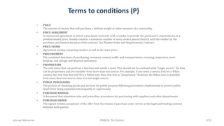 Terms to conditions (P)
• PRICE
The amount of money that will purchase a definite weight or other measure of a commodity.
• PRICE AGREEMENT
A contractual agreement in which a purchaser contracts with a vendor to provide the purchaser's requirements at a
predetermined price. Usually involves a minimum number of units, orders placed directly with the vendor by the
purchase, and limited duration of the contract. See Blanket Order and Requirements Contract.
• PRICE FIXING
Agreement among competing vendors to sell at the same price.
• PROCUREMENT
The combined functions of purchasing, inventory control, traffic and transportation, receiving, inspection, store
keeping, and salvage and disposal operations.
• PROPRIETARY
The only items that can perform a function and satisfy a need. This should not be confused with "single source." An item
can be proprietary and yet available from more than one source. For example, if you need a camera lens for a Nikon
camera, the only lens that will fit is a Nikon lens, thus, this lens is "proprietary." However, the Nikon lens is available
from more than one source, thus, it is not single source.
• PUBLIC PURCHASING
The process of obtaining goods and services for public purpose following procedures implemented to protect public
funds from being expended extravagantly or capriciously.
• PURCHASE MANUAL
A document that stipulates rules and prescribes procedures for purchasing with suppliers and other departments.
• PURCHASE ORDER
The signed written acceptance of the offer from the vendor. A purchase order serves as the legal and binding contract
between both parties.
Ahmad Maharma PMBOK 5th Edition 672
 