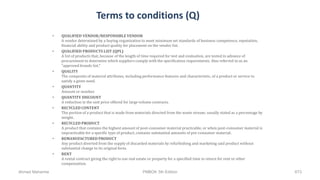 Terms to conditions (Q)
• QUALIFIED VENDOR/RESPONSIBLE VENDOR
A vendor determined by a buying organization to meet minimum set standards of business competence, reputation,
financial ability and product quality for placement on the vendor list.
• QUALIFIED PRODUCTS LIST (QPL)
A list of products that, because of the length of time required for test and evaluation, are tested in advance of
procurement to determine which suppliers comply with the specification requirements. Also referred to as an
"approved brands list."
• QUALITY
The composite of material attributes, including performance features and characteristic, of a product or service to
satisfy a given need.
• QUANTITY
Amount or number.
• QUANTITY DISCOUNT
A reduction in the unit price offered for large volume contracts.
• RECYCLED CONTENT
The portion of a product that is made from materials directed from the waste stream; usually stated as a percentage by
weight.
• RECYCLED PRODUCT
A product that contains the highest amount of post-consumer material practicable, or when post-consumer material is
impracticable for a specific type of product, contains substantial amounts of pre-consumer material.
• REMANUFACTURED PRODUCT
Any product diverted from the supply of discarded materials by refurbishing and marketing said product without
substantial change to its original form.
• RENT
A rental contract giving the right to use real estate or property for a specified time in return for rent or other
compensation.
Ahmad Maharma PMBOK 5th Edition 673
 