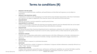 Terms to conditions (R)
• REQUEST FOR BID (RFB)
A solicitation in which the terms, conditions, and specifications are described and responses are not subject to
negotiation.
• REQUEST FOR PROPOSAL (RFP)
A solicitation in which it is not advantageous to set forth all the actual, detailed requirements at the time of solicitation
and responses are subject to negotiation. Price must be a factor in the award but not the sole factor.
• REQUIREMENT
Materials, personnel or services needed for a specific period of time.
• REQUIREMENTS CONTRACT
A form or contract that is used when the total long-term quantity required cannot be definitely fixed, but can be stated
as an estimate or within maximum and minimum limits with deliveries on demand.
• REQUISITION
An internal document that a functional department (stores, maintenance, production, etc.) sends to the purchasing
department containing details of materials to meet its needs, replenish stocks or obtain materials for specific jobs or
contracts.
• RESIDENT VENDOR
A person, firm, or corporation authorized to conduct business in the State of Minnesota on the date a solicitation for a
contract is first advertised or announced. It includes a foreign corporation duly authorized to engage in business in
Minnesota.
• RESPONDER
One who submits a response to a solicitation document.
• RESPONSE
The offer received from a vendor in response to a solicitation. A response includes submissions commonly referred to as
"offers," "bids," "quotes," or "proposals."
• RESPONSIBLE BIDDER
A bidder whose reputation, past performance, and business and financial capabilities are such that the bidder would be
judged by an appropriate authority as capable of satisfying an organization's needs for a specific contract.
Ahmad Maharma PMBOK 5th Edition 674
 