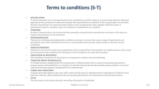 Terms to conditions (S-T)
• SPECIFICATION
A concise statement of a set of requirements to be satisfied by a product, material or process that indicates whenever
appropriate the procedures to determine whether the requirements are satisfied. As far as practicable, it is desirable
that the requirements are expressed numerically in terms of appropriate units, together with their limits. A
specification may be a standard, a part of a standard, or independent of a standard.
• STANDARD
An item's characteristic or set of characteristics generally accepted by the manufacturers and users of the item as a
required characteristic for all such items.
• STANDARDIZATION
The process of defining and applying the conditions necessary to ensure that a given range of requirements can
normally be met, with a minimum of variety, in a reproducible and economic manner based on the best current
techniques.
• SURPLUS PROPERTY
Property in excess of the needs of an organization and not required for its foreseeable use. Surplus may be used or new,
but it possesses some usefulness for the purpose it was intended or for some other purpose.
• TABULATION OF RESPONSES
The recording of responses for the purposes of comparison, analysis and record keeping.
• TARGETED GROUP BUSINESS (TG)
A certified business designated by the commissioner of Administration that is majority owned and operated by a
woman, person with disabilities, or a member of a specific minority group who provides goods, products, or services
within purchasing categories designated by the commissioner.
• TERMS AND CONDITIONS
A phrase generally applied to the rules under which all bids must be submitted and the stipulations included in most
purchase contracts; often published by the purchasing authorities for the information of all potential vendors.
• TITLE
The instrument or document whereby ownership of property is established.
Ahmad Maharma PMBOK 5th Edition 676
 