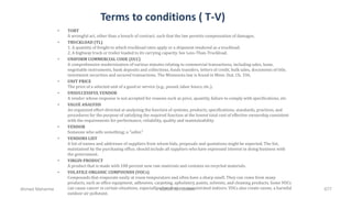 Terms to conditions ( T-V)
• TORT
A wrongful act, other than a breach of contract, such that the law permits compensation of damages.
• TRUCKLOAD (TL)
1. A quantity of freight to which truckload rates apply or a shipment tendered as a truckload.
2. A highway truck or trailer loaded to its carrying capacity. See Less-Than-Truckload.
• UNIFORM COMMERCIAL CODE (UCC)
A comprehensive modernization of various statutes relating to commercial transactions, including sales, lease,
negotiable instruments, bank deposits and collections, funds transfers, letters of credit, bulk sales, documents of title,
investment securities and secured transactions. The Minnesota law is found in Minn. Stat. Ch. 336.
• UNIT PRICE
The price of a selected unit of a good or service (e.g., pound, labor hours, etc.).
• UNSUCCESSFULVENDOR
A vendor whose response is not accepted for reasons such as price, quantity, failure to comply with specifications, etc.
• VALUE ANALYSIS
An organized effort directed at analyzing the function of systems, products, specifications, standards, practices, and
procedures for the purpose of satisfying the required function at the lowest total cost of effective ownership consistent
with the requirements for performance, reliability, quality and maintainability.
• VENDOR
Someone who sells something; a "seller."
• VENDORS LIST
A list of names and addresses of suppliers from whom bids, proposals and quotations might be expected. The list,
maintained by the purchasing office, should include all suppliers who have expressed interest in doing business with
the government.
• VIRGIN PRODUCT
A product that is made with 100 percent new raw materials and contains no recycled materials.
• VOLATILE ORGANIC COMPOUNDS (VOCs)
Compounds that evaporate easily at room tempurature and often have a sharp smell. They can come from many
products, such as office equipment, adhesives, carpeting, upholstery, paints, solvents, and cleaning products. Some VOCs
can cause cancer in certain situations, especially when they are concentrated indoors. VOCs also create ozone, a harmful
outdoor air pollutant.
Ahmad Maharma PMBOK 5th Edition 677
 