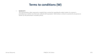 Terms to conditions (W)
• WARRANTY
The representation, either expressed or implied, that a certain fact regarding the subject matter of a contract is
presently true or will be true. Not to be confused with "guarantee," which means a contract or promise by one person to
answer for the performance of another person.
Ahmad Maharma PMBOK 5th Edition 678
 