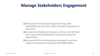 Manage Stakeholders Engagement
 The process of communicating and working with
stakeholders to meet their needs and addressing issues as
they occur.
 Increases the likelihood that project will not veer off track
due to unresolved stakeholders issues and unmatched
expectations.
 Key benefit is that it allows project manager to increase
support and minimize resistance from stakeholders.
Ahmad Maharma PMBOK 5th Edition 680
 