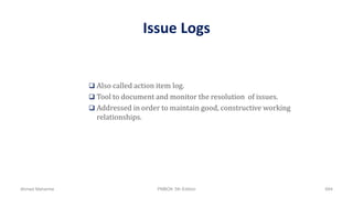 Issue Logs
 Also called action item log.
 Tool to document and monitor the resolution of issues.
 Addressed in order to maintain good, constructive working
relationships.
Ahmad Maharma PMBOK 5th Edition 684
 