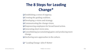 The 8 Steps for Leading
Change*
 Establishing a sense of urgency.
 Creating the guiding coalition.
 Developing a vision and strategy.
 Communicating the change vision.
 Empowering employees for broad-based action.
 Generating short-term wins.
 Consolidating (accumulating) gains and producing more
change.
 Anchoring new approaches in the culture.
 * Leading Change- John P. Kotter
Ahmad Maharma PMBOK 5th Edition 686
 