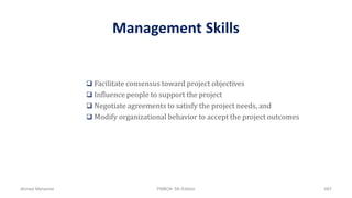 Management Skills
 Facilitate consensus toward project objectives
 Influence people to support the project
 Negotiate agreements to satisfy the project needs, and
 Modify organizational behavior to accept the project outcomes
Ahmad Maharma PMBOK 5th Edition 687
 