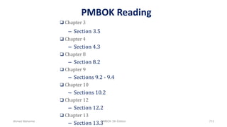PMBOK Reading
 Chapter 3
– Section 3.5
 Chapter 4
– Section 4.3
 Chapter 8
– Section 8.2
 Chapter 9
– Sections 9.2 - 9.4
 Chapter 10
– Sections 10.2
 Chapter 12
– Section 12.2
 Chapter 13
– Section 13.3Ahmad Maharma PMBOK 5th Edition 712
 