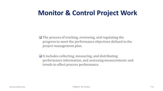 Monitor & Control Project Work
 The process of tracking, reviewing, and regulating the
progress to meet the performance objectives defined in the
project management plan.
 It includes collecting, measuring, and distributing
performance information, and assessing measurements and
trends to effect process performance.
Ahmad Maharma PMBOK 5th Edition 715
 