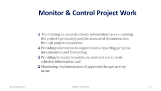 Monitor & Control Project Work
 Maintaining an accurate, timely information base concerning
the project’s product(s) and the associated documentation
through project completion.
 Providing information to support status reporting, progress
measurement, and forecasting.
 Providing forecasts to update current cost and current
schedule information; and
 Monitoring implementation of approved changes as they
occur.
Ahmad Maharma PMBOK 5th Edition 717
 