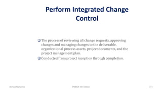 Perform Integrated Change
Control
 The process of reviewing all change requests, approving
changes and managing changes to the deliverable,
organizational process assets, project documents, and the
project management plan.
 Conducted from project inception through completion.
Ahmad Maharma PMBOK 5th Edition 721
 