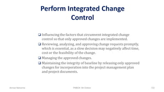 Perform Integrated Change
Control
 Influencing the factors that circumvent integrated change
control so that only approved changes are implemented.
 Reviewing, analyzing, and approving change requests promptly,
which is essential, as a slow decision may negatively affect time,
cost or the feasibility of the change.
 Managing the approved changes.
 Maintaining the integrity of baseline by releasing only approved
changes for incorporation into the project management plan
and project documents.
Ahmad Maharma PMBOK 5th Edition 722
 
