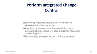 Perform Integrated Change
Control
 Reviewing, approving, or denying all recommended
corrective and preventive actions.
 Coordinating changes across the entire project (e.g., a
proposed schedule change will often affect cost, risk, quality,
and staffing); and
 Documenting the complete impact of change requests.
Ahmad Maharma PMBOK 5th Edition 723
 