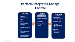Perform Integrated Change
Control
Expert Judgment
Meetings
Change Control
Tools
 Approved
Change Request
 Change Log
 Project
Management
Plan Updates
 Project
Document
Updates
Project
Management
Plan
Work
Performance
Reports
Change Requests
Enterprise
Environmental
Factors
Organizational
Process Asset
Ahmad Maharma PMBOK 5th Edition 728
 