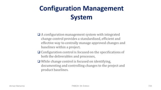 Configuration Management
System
 A configuration management system with integrated
change control provides a standardized, efficient and
effective way to centrally manage approved changes and
baselines within a project.
 Configuration control is focused on the specifications of
both the deliverables and processes,
 While change control is focused on identifying,
documenting and controlling changes to the project and
product baselines.
Ahmad Maharma PMBOK 5th Edition 729
 