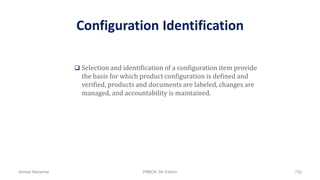 Configuration Identification
 Selection and identification of a configuration item provide
the basis for which product configuration is defined and
verified, products and documents are labeled, changes are
managed, and accountability is maintained.
Ahmad Maharma PMBOK 5th Edition 732
 