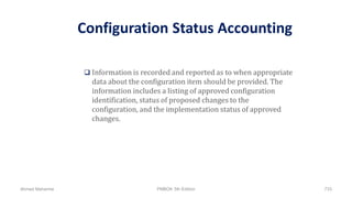 Configuration Status Accounting
 Information is recorded and reported as to when appropriate
data about the configuration item should be provided. The
information includes a listing of approved configuration
identification, status of proposed changes to the
configuration, and the implementation status of approved
changes.
Ahmad Maharma PMBOK 5th Edition 733
 