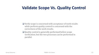 Validate Scope Vs. Quality Control
 Verify scope is concerned with acceptance of work results
while perform quality control is concerned with the
correctness of the work results.
 Quality control is generally performed before scope
verification, but the two processes can be performed in
parallel.
Ahmad Maharma PMBOK 5th Edition 737
 