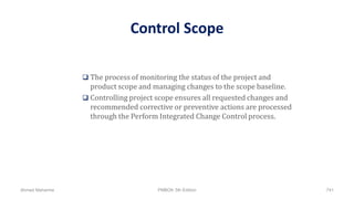 Control Scope
 The process of monitoring the status of the project and
product scope and managing changes to the scope baseline.
 Controlling project scope ensures all requested changes and
recommended corrective or preventive actions are processed
through the Perform Integrated Change Control process.
Ahmad Maharma PMBOK 5th Edition 741
 
