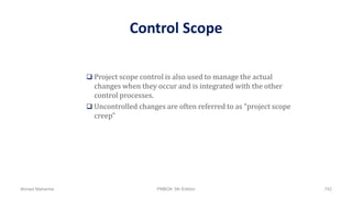 Control Scope
 Project scope control is also used to manage the actual
changes when they occur and is integrated with the other
control processes.
 Uncontrolled changes are often referred to as “project scope
creep”
Ahmad Maharma PMBOK 5th Edition 742
 