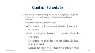 Control Schedule
 The process of monitoring the status of the project to update
project progress and manage changes to the schedule
baseline.
 Schedule control is concerned with:
– Determining the current status of project
schedule.
– Influencing the factors that create schedule
changes.
– Determining that the project schedule has
changed, and
– Managing the actual changes as they occur.
Ahmad Maharma PMBOK 5th Edition 746
 