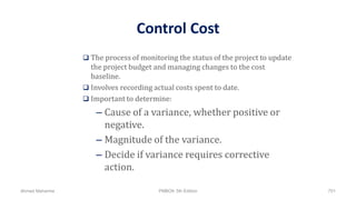 Control Cost
 The process of monitoring the status of the project to update
the project budget and managing changes to the cost
baseline.
 Involves recording actual costs spent to date.
 Important to determine:
– Cause of a variance, whether positive or
negative.
– Magnitude of the variance.
– Decide if variance requires corrective
action.
Ahmad Maharma PMBOK 5th Edition 751
 