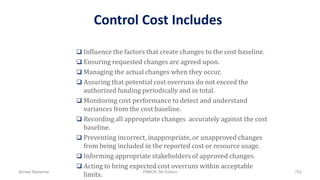 Control Cost Includes
 Influence the factors that create changes to the cost baseline.
 Ensuring requested changes are agreed upon.
 Managing the actual changes when they occur.
 Assuring that potential cost overruns do not exceed the
authorized funding periodically and in total.
 Monitoring cost performance to detect and understand
variances from the cost baseline.
 Recording all appropriate changes accurately against the cost
baseline.
 Preventing incorrect, inappropriate, or unapproved changes
from being included in the reported cost or resource usage.
 Informing appropriate stakeholders of approved changes.
 Acting to bring expected cost overruns within acceptable
limits.Ahmad Maharma PMBOK 5th Edition 752
 