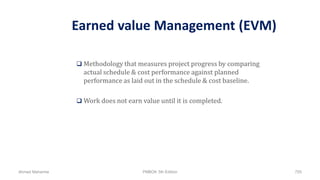 Earned value Management (EVM)
 Methodology that measures project progress by comparing
actual schedule & cost performance against planned
performance as laid out in the schedule & cost baseline.
 Work does not earn value until it is completed.
Ahmad Maharma PMBOK 5th Edition 755
 