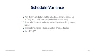 Schedule Variance
 Any difference between the scheduled completion of an
activity and the actual completion of that activity.
 Schedule Variance is the earned value minus the planned
value
 Schedule Variance = Earned Value - Planned Value
 SV = EV - PV
Ahmad Maharma PMBOK 5th Edition 763
 