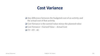 Cost Variance
 Any difference between the budgeted cost of an activity and
the actual cost of that activity.
 Cost Variance is the earned value minus the planned value
 Cost Variance = Earned Value – Actual Cost
 CV = EV - AC
Ahmad Maharma PMBOK 5th Edition 765
 
