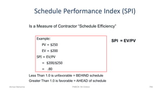 Schedule Performance Index (SPI)
769
Is a Measure of Contractor “Schedule Efficiency”
SPI = EV/PV
Less Than 1.0 is unfavorable = BEHIND schedule
Greater Than 1.0 is favorable = AHEAD of schedule
Example:
PV = $250
EV = $200
SPI = EV/PV
= $200/$250
= .80
Ahmad Maharma PMBOK 5th Edition
 