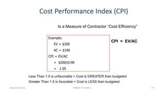 Cost Performance Index (CPI)
771
Is a Measure of Contractor “Cost Efficiency”
CPI = EV/AC
Less Than 1.0 is unfavorable = Cost is GREATER than budgeted
Greater Than 1.0 is favorable = Cost is LESS than budgeted
Example:
EV = $200
AC = $190
CPI = EV/AC
= $200/$190
= 1.05
Ahmad Maharma PMBOK 5th Edition
 