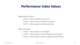 Performance Index Values
 Schedule Variance:
– If SPI= 1, then schedule is on track.
– If SPI 1, then project is ahead of schedule
– If SPI 1, then project is behind schedule
 Cost Variance
– If CPI= 1, then project is on budget.
– If CPI 1, then project is below budget (Cost Saving)
– If CPI 1, then project is above budget (Cost Overrun)
Ahmad Maharma PMBOK 5th Edition 772
 