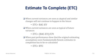 Estimate To Complete (ETC)
 When current variances are seen as atypical and similar
changes will not continue to happen in the future
• ETC= BAC-EV
 When current variances are seen as typical of future
variances
• ETC= (BAC-EV)/CPI
 When past performance show that the original estimating
assumptions were fundamentally flawed, estimates to
completion has to be re-calculated
• ETC= BTC
Ahmad Maharma PMBOK 5th Edition 774
 