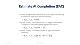 Estimate At Completion (EAC)
 When past performance show that the original estimating
assumptions were fundamentally flawed:
– EAC = AC + BTC
 When current variances are seen as atypical and similar
changes will not continue to happen in the future:
– EAC = AC + (BAC – EV)
 When current variances are seen as typical of future
variances
– EAC = AC + [(BAC –EV)/CPI]
Ahmad Maharma PMBOK 5th Edition 775
 