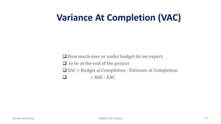Variance At Completion (VAC)
 How much over or under budget do we expect
 to be at the end of the project
 VAC = Budget at Completion - Estimate at Completion
 = BAC - EAC
Ahmad Maharma PMBOK 5th Edition 777
 