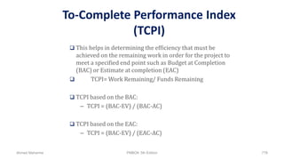 To-Complete Performance Index
(TCPI)
 This helps in determining the efficiency that must be
achieved on the remaining work in order for the project to
meet a specified end point such as Budget at Completion
(BAC) or Estimate at completion (EAC)
 TCPI= Work Remaining/ Funds Remaining
 TCPI based on the BAC:
– TCPI = (BAC-EV) / (BAC-AC)
 TCPI based on the EAC:
– TCPI = (BAC-EV) / (EAC-AC)
Ahmad Maharma PMBOK 5th Edition 778
 