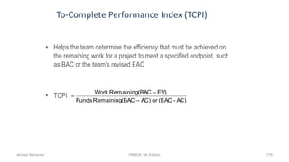 To-Complete Performance Index (TCPI)
• Helps the team determine the efficiency that must be achieved on
the remaining work for a project to meet a specified endpoint, such
as BAC or the team’s revised EAC
• TCPI
AC)-(EACor– AC)(BACRemainingFunds
EV)–(BACRemainingWork

Ahmad Maharma PMBOK 5th Edition 779
 