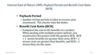 Internal Rate of Return (IRR): Payback Period and Benefit Cost Ratio
(BCR)
• Payback Period
– number of time periods it takes to recover your
investment. The shorter time the better.
• Benefit Cost Ratio (BCR)
– Compares the cost to the benefits on a project.
When dealing with multiple project options, you
would select the project with the greatest BCR. BCR
> 1 means benefits are greater than costs, BCR < 1
means costs are greater than benefits, and BCR = 1
means they are the same.
791Ahmad Maharma PMBOK 5th Edition
 