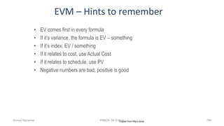 EVM – Hints to remember
• EV comes first in every formula
• If it’s variance, the formula is EV – something
• If it’s index, EV / something
• If it relates to cost, use Actual Cost
• If it relates to schedule, use PV
• Negative numbers are bad, positive is good
Copied from Rita’s bookAhmad Maharma PMBOK 5th Edition 798
 