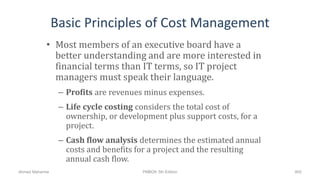Basic Principles of Cost Management
• Most members of an executive board have a
better understanding and are more interested in
financial terms than IT terms, so IT project
managers must speak their language.
– Profits are revenues minus expenses.
– Life cycle costing considers the total cost of
ownership, or development plus support costs, for a
project.
– Cash flow analysis determines the estimated annual
costs and benefits for a project and the resulting
annual cash flow.
800Ahmad Maharma PMBOK 5th Edition
 