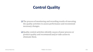 Control Quality
 The process of monitoring and recording results of executing
the quality activities to assess performance and recommend
necessary changes.
 Quality control activities identify causes of poor process or
product quality and recommend and/or take action to
eliminate them.
Ahmad Maharma PMBOK 5th Edition 803
 