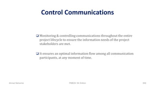 Control Communications
 Monitoring & controlling communications throughout the entire
project lifecycle to ensure the information needs of the project
stakeholders are met.
 It ensures an optimal information flow among all communication
participants, at any moment of time.
Ahmad Maharma PMBOK 5th Edition 808
 