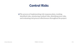 Control Risks
 The process of implementing risk response plans, tracking
identified risks, monitoring residual risks, identifying new risks,
and evaluating risk process effectiveness throughout the project.
Ahmad Maharma PMBOK 5th Edition 812
 