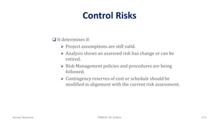Control Risks
 It determines if:
 Project assumptions are still valid.
 Analysis shows an assessed risk has change or can be
retired.
 Risk Management policies and procedures are being
followed.
 Contingency reserves of cost or schedule should be
modified in alignment with the current risk assessment.
Ahmad Maharma PMBOK 5th Edition 813
 