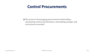 Control Procurements
 The process of managing procurement relationships,
monitoring contract performance, and making changes and
corrections as needed
Ahmad Maharma PMBOK 5th Edition 819
 