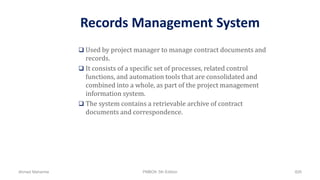 Records Management System
 Used by project manager to manage contract documents and
records.
 It consists of a specific set of processes, related control
functions, and automation tools that are consolidated and
combined into a whole, as part of the project management
information system.
 The system contains a retrievable archive of contract
documents and correspondence.
Ahmad Maharma PMBOK 5th Edition 826
 
