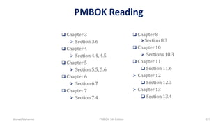 PMBOK Reading
 Chapter 3
 Section 3.6
 Chapter 4
 Section 4.4, 4.5
 Chapter 5
 Section 5.5, 5.6
 Chapter 6
 Section 6.7
 Chapter 7
 Section 7.4
 Chapter 8
Section 8.3
 Chapter 10
 Sections 10.3
 Chapter 11
 Section 11.6
 Chapter 12
 Section 12.3
 Chapter 13
 Section 13.4
Ahmad Maharma PMBOK 5th Edition 831
 