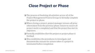 Close Project or Phase
 The process of finalizing all activities across all of the
Project Management Process Groups to formally complete
the project or phase.
 When closing a project, project manager reviews all prior
information from the previous phase closure to ensure all
project work is completed and that the project has met its
objectives.
 Formally establishes that the project or project phase is
finished.
 Also establishes the procedures to investigate and
document the reasons for actions taken if a project is
terminated before completion
Ahmad Maharma PMBOK 5th Edition 835
 
